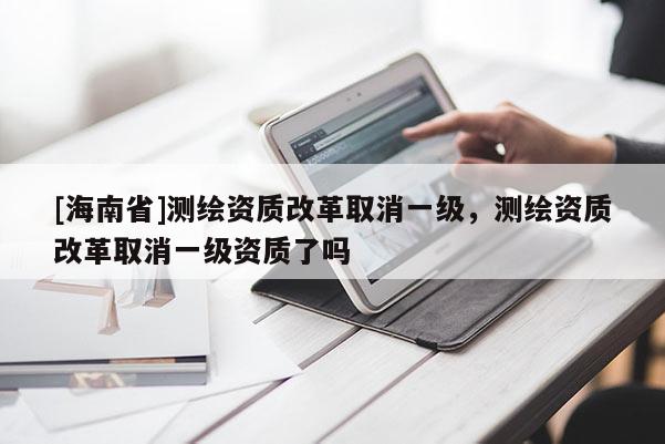 [海南省]测绘资质改革取消一级，测绘资质改革取消一级资质了吗