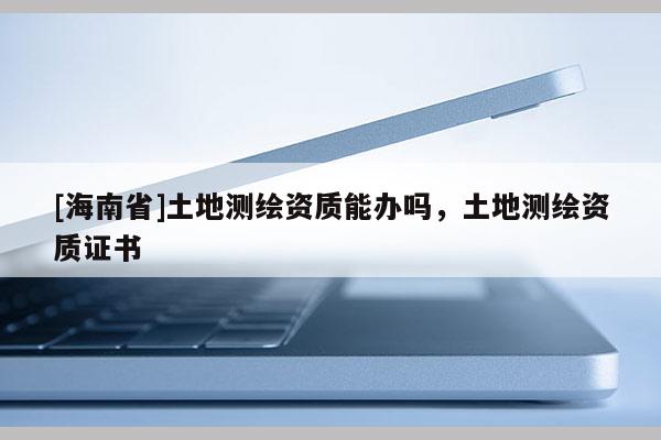 [海南省]土地测绘资质能办吗，土地测绘资质证书