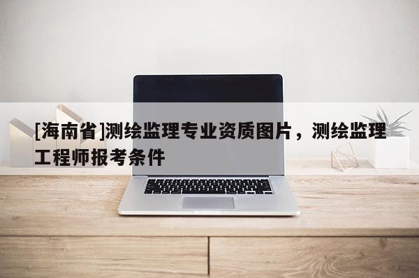 [海南省]测绘监理专业资质图片，测绘监理工程师报考条件