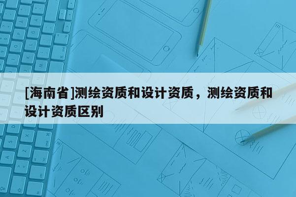 [海南省]测绘资质和设计资质，测绘资质和设计资质区别