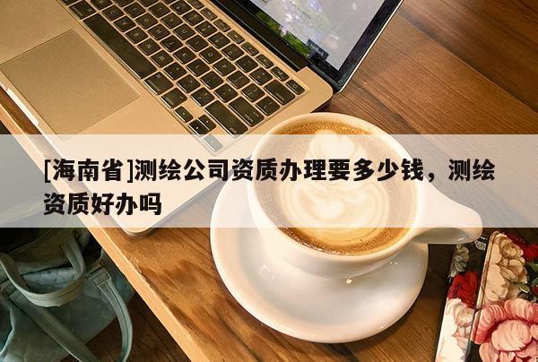[海南省]测绘公司资质办理要多少钱，测绘资质好办吗