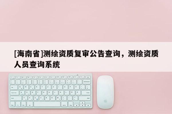 [海南省]测绘资质复审公告查询，测绘资质人员查询系统