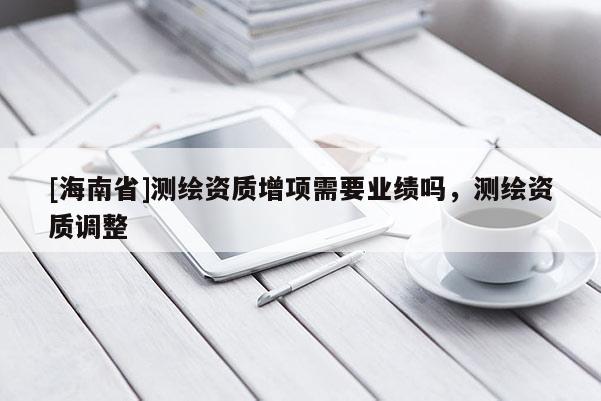 [海南省]测绘资质增项需要业绩吗，测绘资质调整