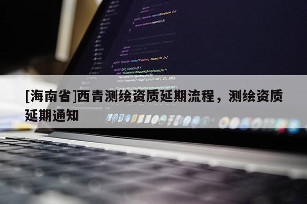 [海南省]西青测绘资质延期流程，测绘资质延期通知