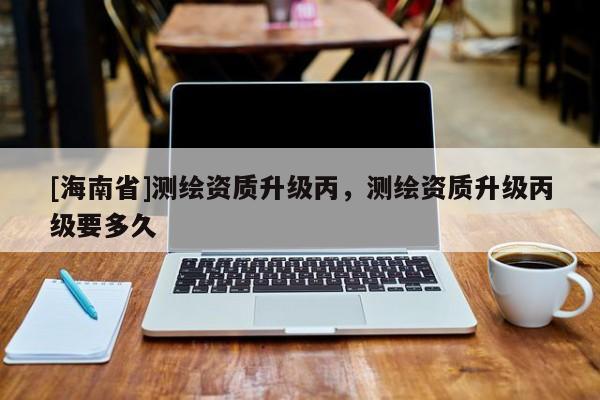 [海南省]测绘资质升级丙，测绘资质升级丙级要多久