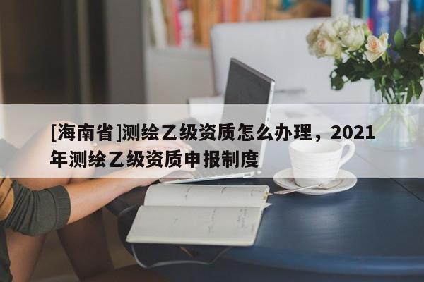 [海南省]测绘乙级资质怎么办理，2021年测绘乙级资质申报制度