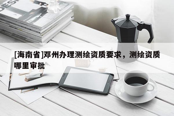 [海南省]邓州办理测绘资质要求，测绘资质哪里审批