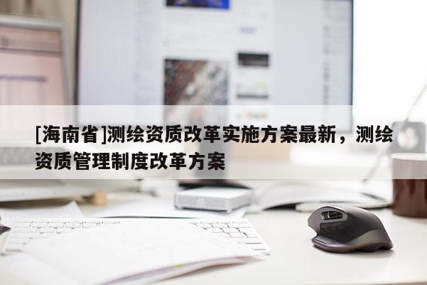 [海南省]测绘资质改革实施方案最新，测绘资质管理制度改革方案