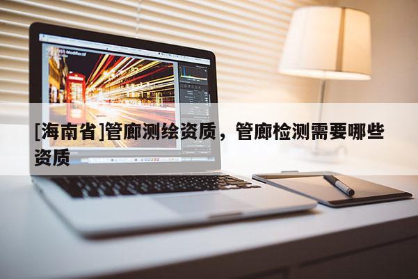[海南省]管廊测绘资质，管廊检测需要哪些资质