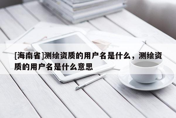 [海南省]测绘资质的用户名是什么，测绘资质的用户名是什么意思
