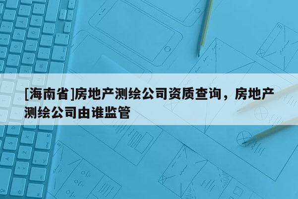 [海南省]房地产测绘公司资质查询，房地产测绘公司由谁监管