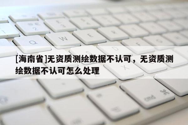 [海南省]无资质测绘数据不认可，无资质测绘数据不认可怎么处理
