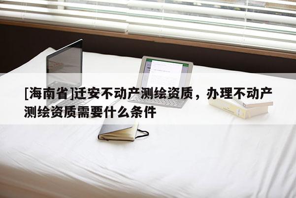[海南省]迁安不动产测绘资质，办理不动产测绘资质需要什么条件