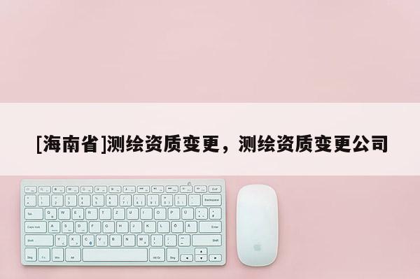 [海南省]测绘资质变更，测绘资质变更公司