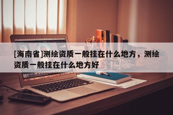 [海南省]测绘资质一般挂在什么地方，测绘资质一般挂在什么地方好