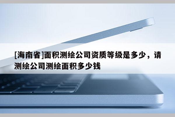 [海南省]面积测绘公司资质等级是多少，请测绘公司测绘面积多少钱