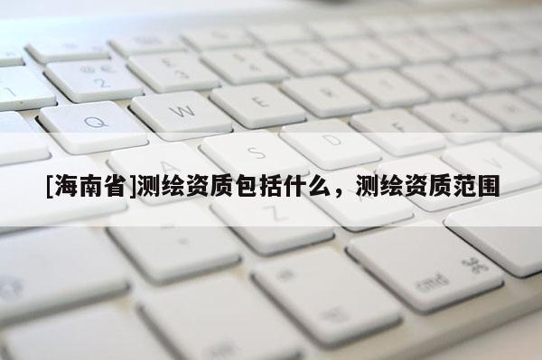 [海南省]测绘资质包括什么，测绘资质范围