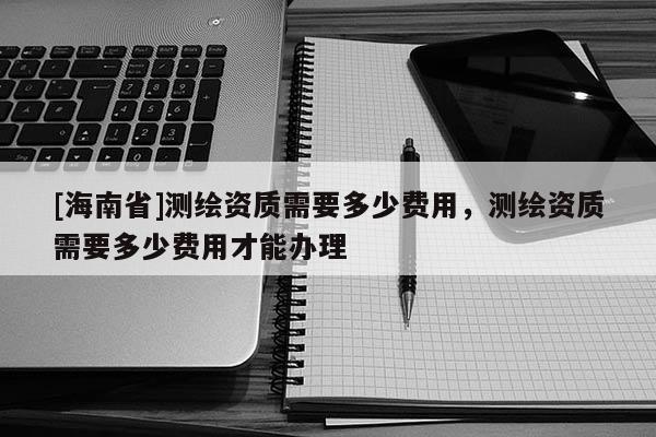 [海南省]测绘资质需要多少费用，测绘资质需要多少费用才能办理
