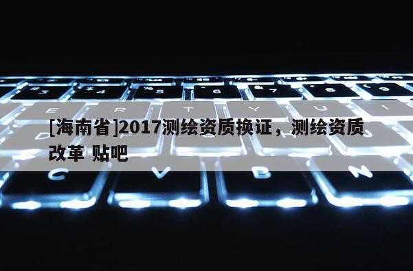 [海南省]2017测绘资质换证，测绘资质改革 贴吧