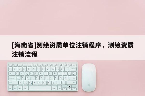 [海南省]测绘资质单位注销程序，测绘资质注销流程