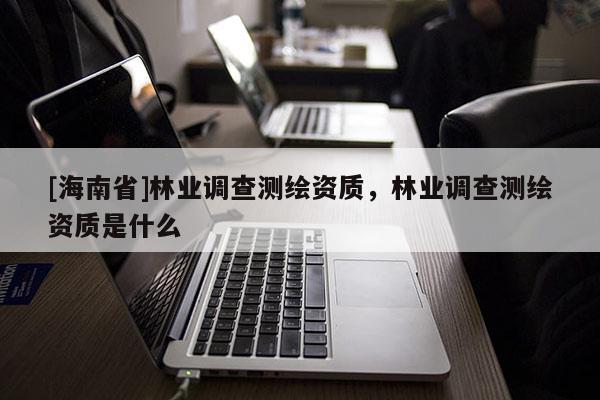 [海南省]林业调查测绘资质，林业调查测绘资质是什么