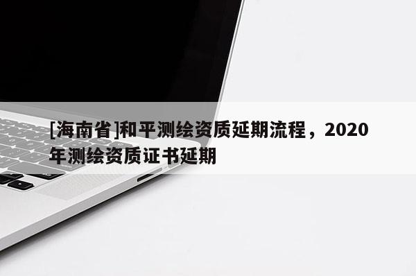 [海南省]和平测绘资质延期流程，2020年测绘资质证书延期