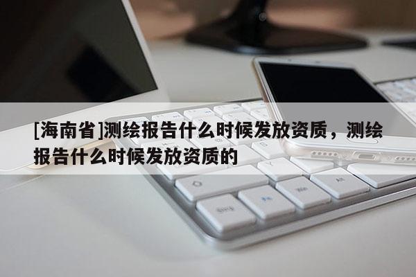 [海南省]测绘报告什么时候发放资质，测绘报告什么时候发放资质的