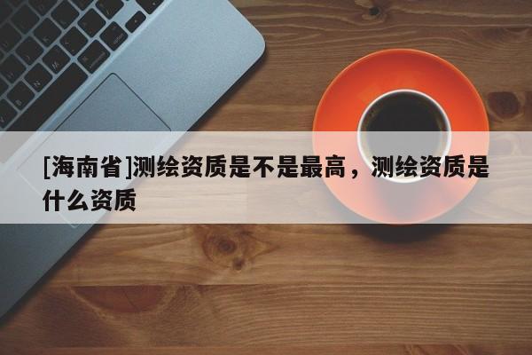 [海南省]测绘资质是不是最高，测绘资质是什么资质