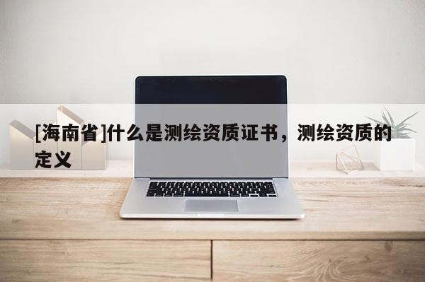 [海南省]什么是测绘资质证书，测绘资质的定义