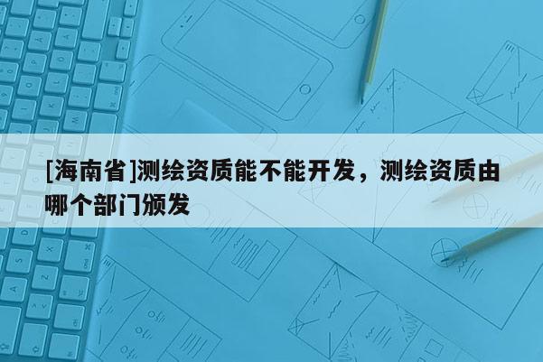 [海南省]测绘资质能不能开发，测绘资质由哪个部门颁发