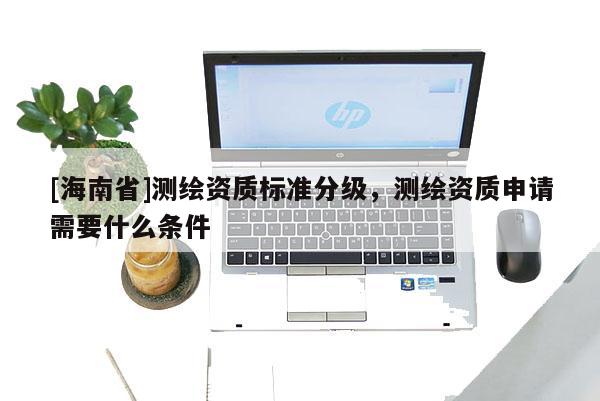 [海南省]测绘资质标准分级，测绘资质申请需要什么条件
