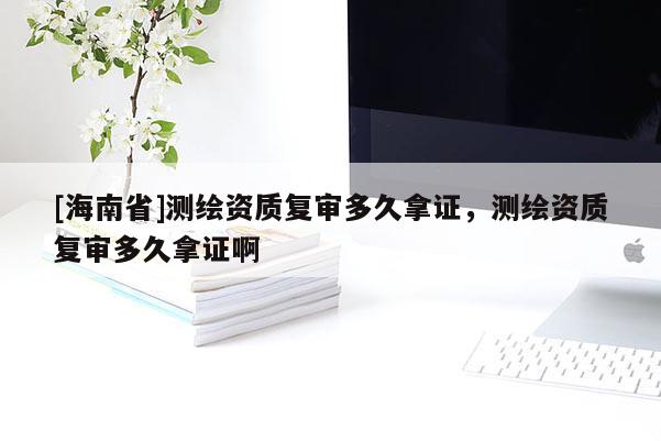 [海南省]测绘资质复审多久拿证，测绘资质复审多久拿证啊