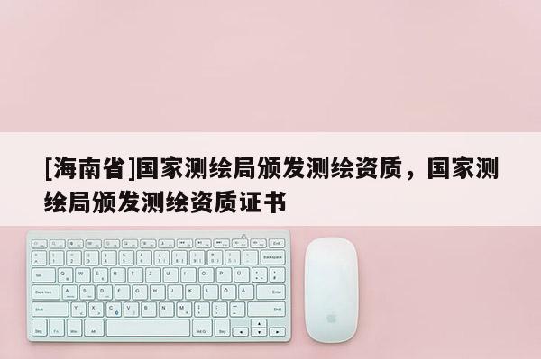[海南省]国家测绘局颁发测绘资质，国家测绘局颁发测绘资质证书