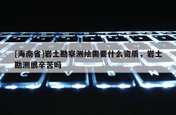 [海南省]岩土勘察测绘需要什么资质，岩土勘测很辛苦吗