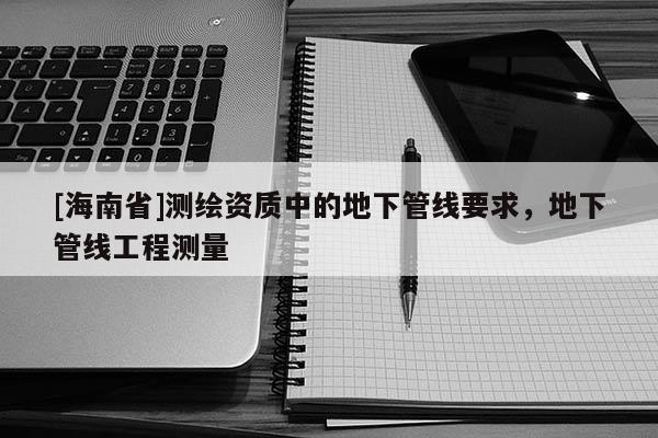 [海南省]测绘资质中的地下管线要求，地下管线工程测量