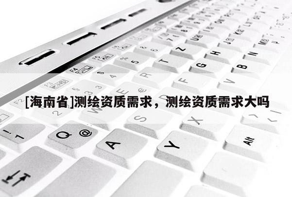 [海南省]测绘资质需求，测绘资质需求大吗