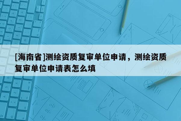 [海南省]测绘资质复审单位申请，测绘资质复审单位申请表怎么填