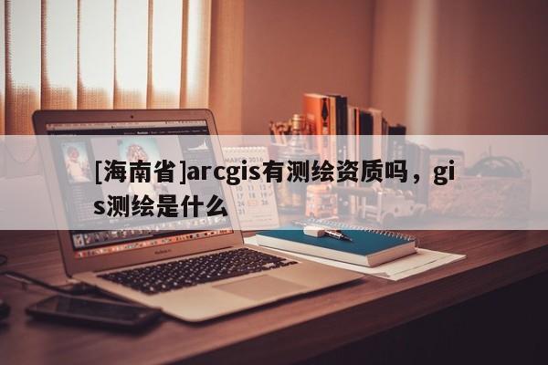 [海南省]arcgis有测绘资质吗，gis测绘是什么