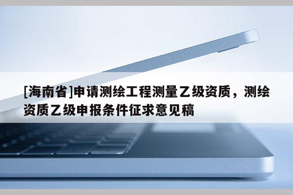 [海南省]申请测绘工程测量乙级资质，测绘资质乙级申报条件征求意见稿