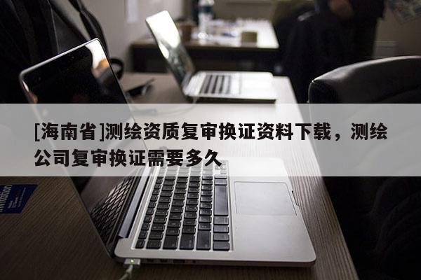[海南省]测绘资质复审换证资料下载，测绘公司复审换证需要多久