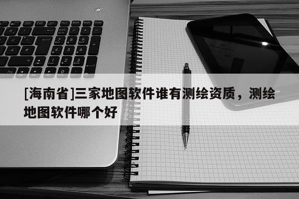 [海南省]三家地图软件谁有测绘资质，测绘地图软件哪个好