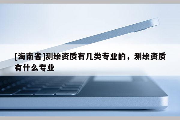 [海南省]测绘资质有几类专业的，测绘资质有什么专业