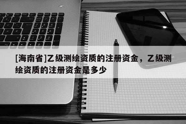 [海南省]乙级测绘资质的注册资金，乙级测绘资质的注册资金是多少