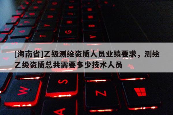 [海南省]乙级测绘资质人员业绩要求，测绘乙级资质总共需要多少技术人员