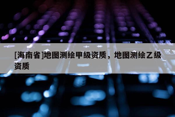 [海南省]地图测绘甲级资质，地图测绘乙级资质
