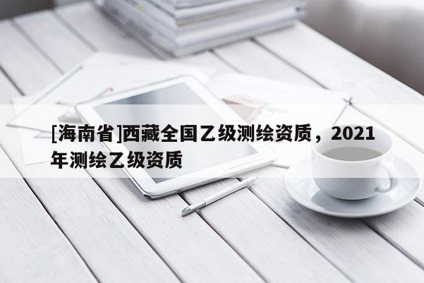 [海南省]西藏全国乙级测绘资质，2021年测绘乙级资质