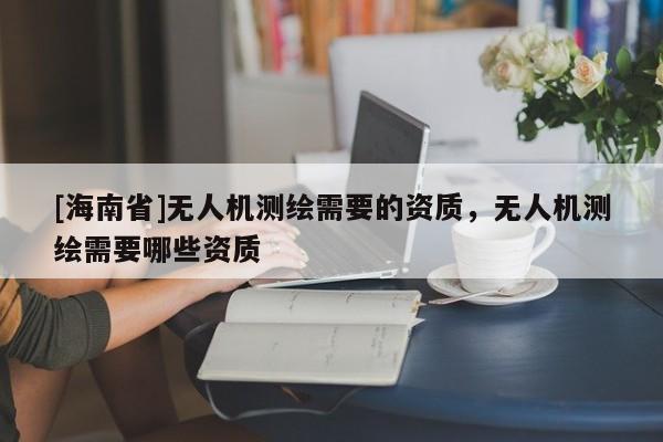 [海南省]无人机测绘需要的资质，无人机测绘需要哪些资质