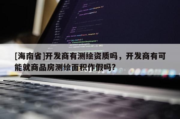 [海南省]开发商有测绘资质吗，开发商有可能就商品房测绘面积作假吗?