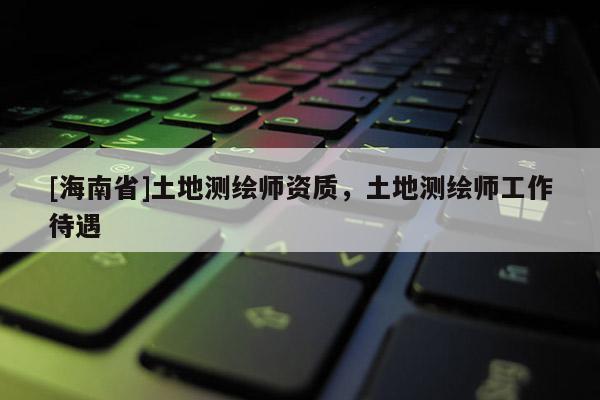 [海南省]土地测绘师资质，土地测绘师工作待遇