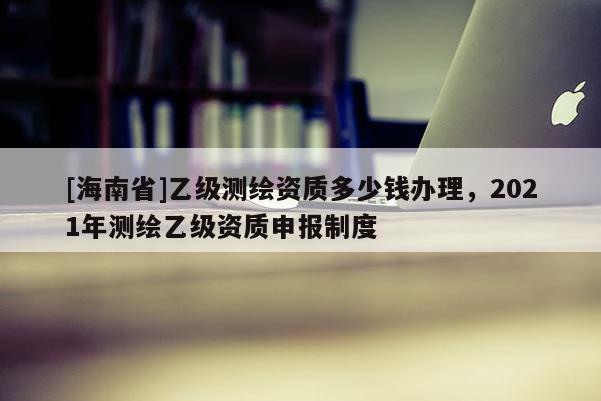 [海南省]乙级测绘资质多少钱办理，2021年测绘乙级资质申报制度